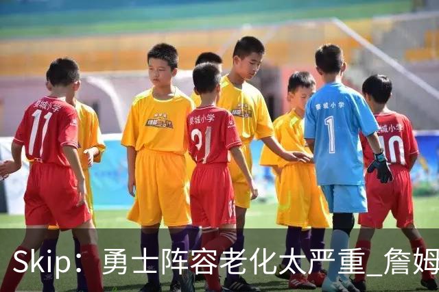 Skip：勇士阵容老化太严重 詹姆斯回骑士夺冠概率大过勇士